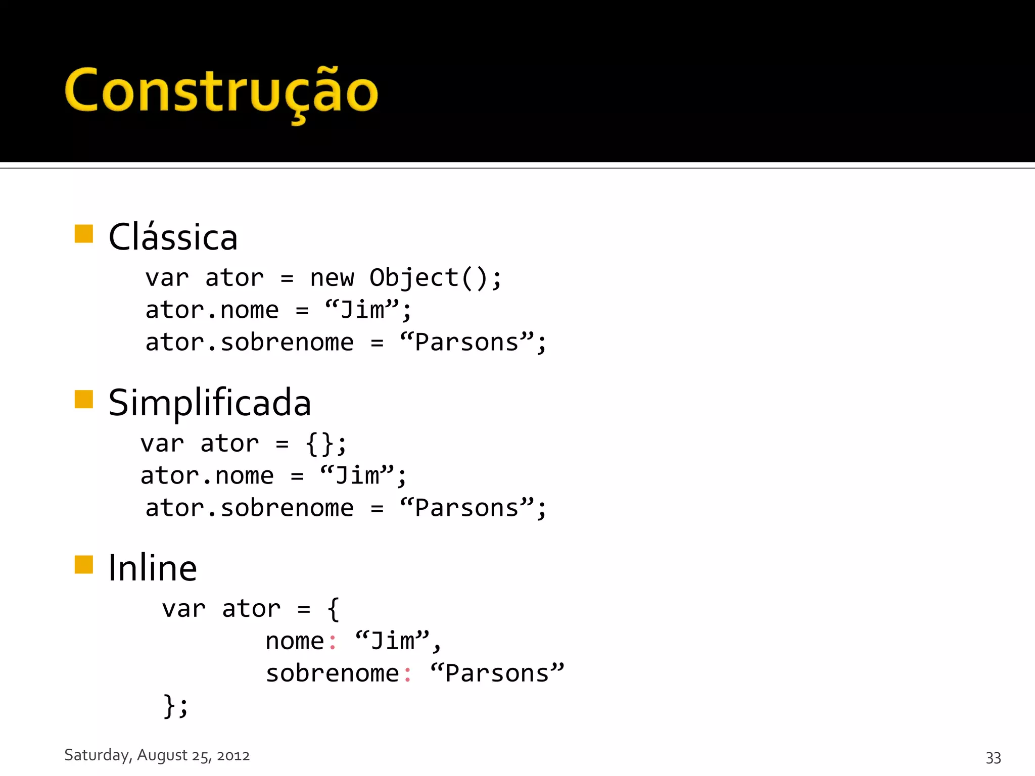  Clássica var ator = new Object(); ator.nome = “Jim”; ator.sobrenome = “Parsons”;  Simplificada var ator = {}; ator.nome = “Jim”; ator.sobrenome = “Parsons”;  Inline var ator = { nome: “Jim”, sobrenome: “Parsons” }; Saturday, August 25, 2012 33 