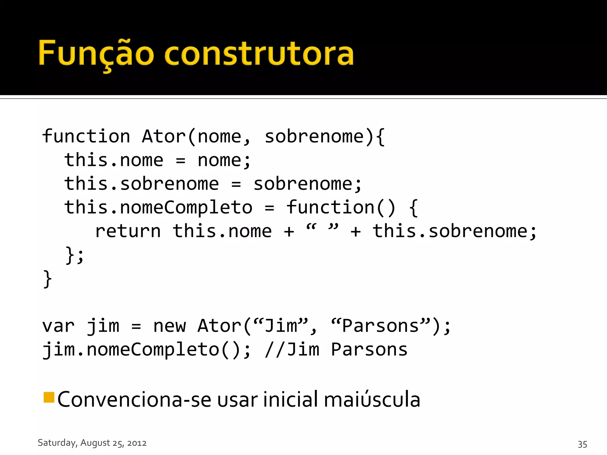 function Ator(nome, sobrenome){ this.nome = nome; this.sobrenome = sobrenome; this.nomeCompleto = function() { return this.nome + “ ” + this.sobrenome; }; } var jim = new Ator(“Jim”, “Parsons”); jim.nomeCompleto(); //Jim Parsons Convenciona-se usar inicial maiúscula Saturday, August 25, 2012 35 