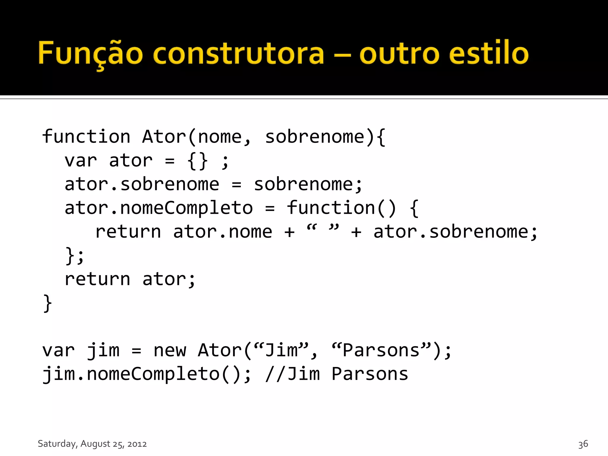 function Ator(nome, sobrenome){ var ator = {} ; ator.sobrenome = sobrenome; ator.nomeCompleto = function() { return ator.nome + “ ” + ator.sobrenome; }; return ator; } var jim = new Ator(“Jim”, “Parsons”); jim.nomeCompleto(); //Jim Parsons Saturday, August 25, 2012 36 