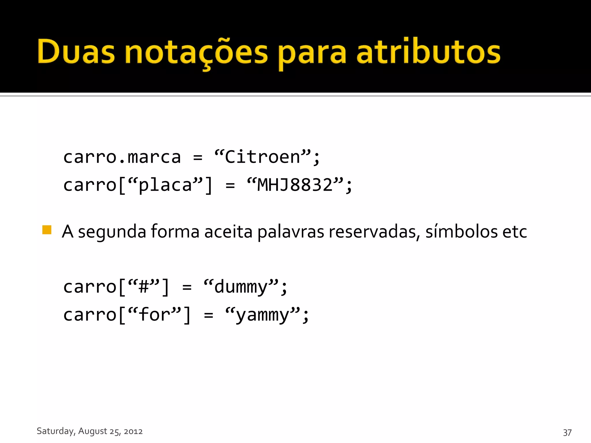 carro.marca = “Citroen”; carro[“placa”] = “MHJ8832”;  A segunda forma aceita palavras reservadas, símbolos etc carro[“#”] = “dummy”; carro[“for”] = “yammy”; Saturday, August 25, 2012 37 