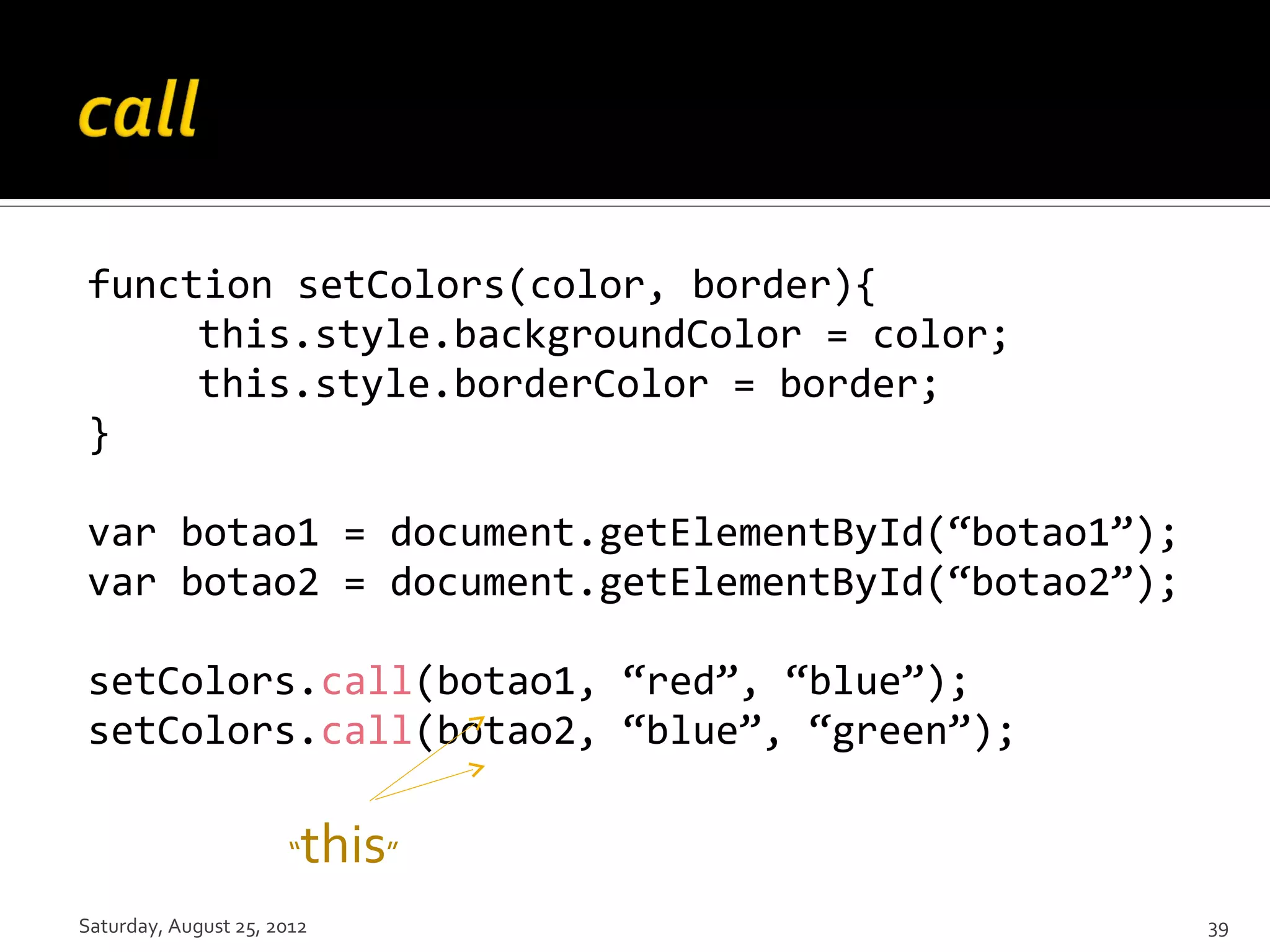 function setColors(color, border){ this.style.backgroundColor = color; this.style.borderColor = border; } var botao1 = document.getElementById(“botao1”); var botao2 = document.getElementById(“botao2”); setColors.call(botao1, “red”, “blue”); setColors.call(botao2, “blue”, “green”); “ this” Saturday, August 25, 2012 39 