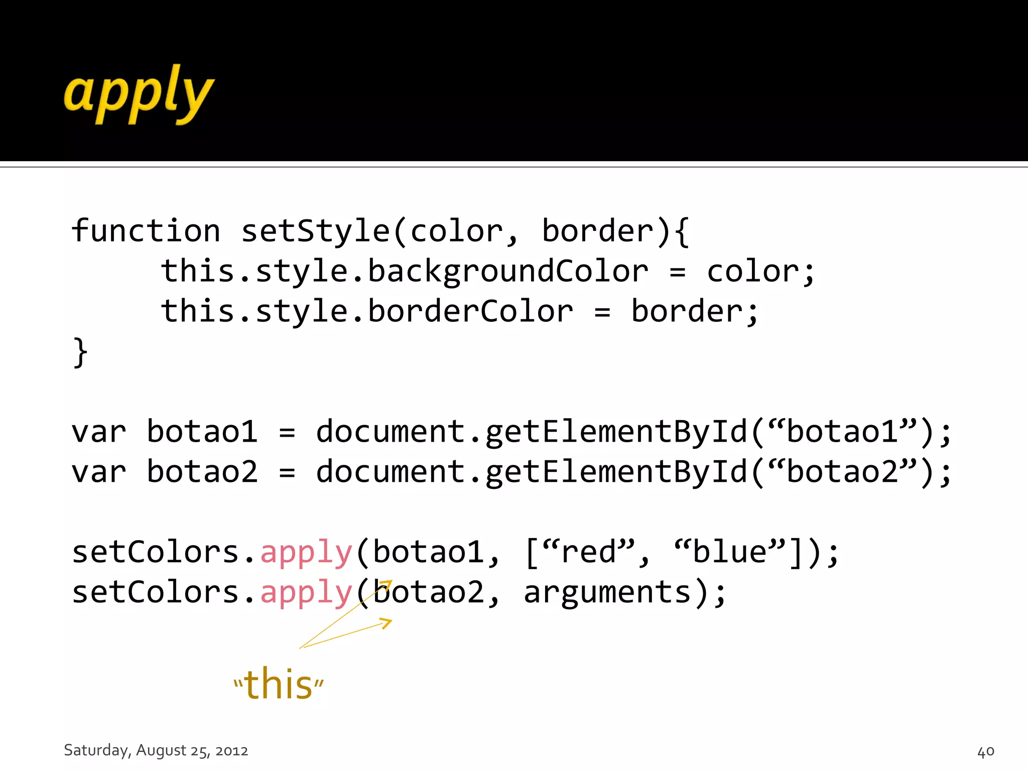 function setStyle(color, border){ this.style.backgroundColor = color; this.style.borderColor = border; } var botao1 = document.getElementById(“botao1”); var botao2 = document.getElementById(“botao2”); setColors.apply(botao1, [“red”, “blue”]); setColors.apply(botao2, arguments); “ this” Saturday, August 25, 2012 40 