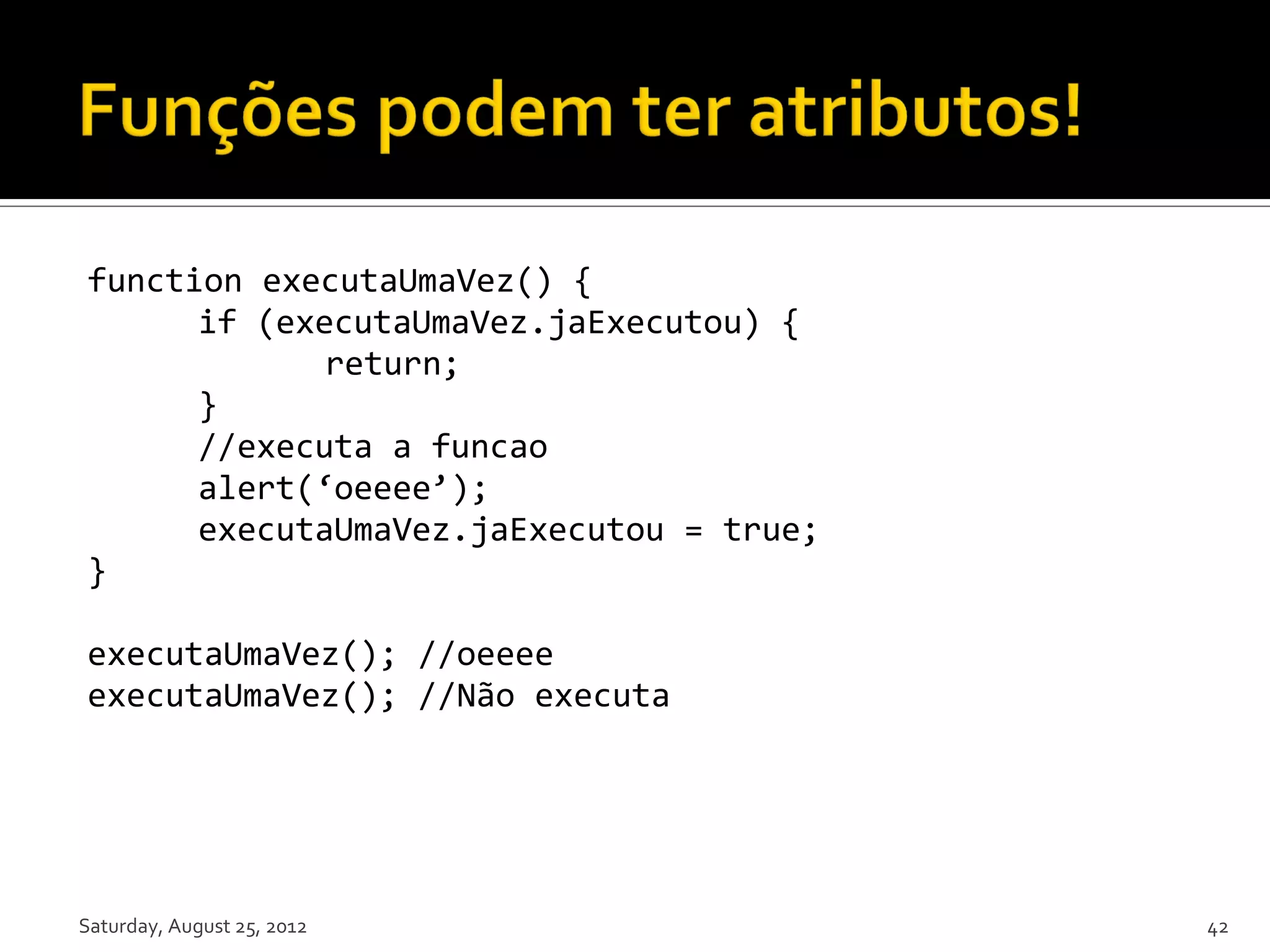 function executaUmaVez() { if (executaUmaVez.jaExecutou) { return; } //executa a funcao alert(‘oeeee’); executaUmaVez.jaExecutou = true; } executaUmaVez(); //oeeee executaUmaVez(); //Não executa Saturday, August 25, 2012 42 
