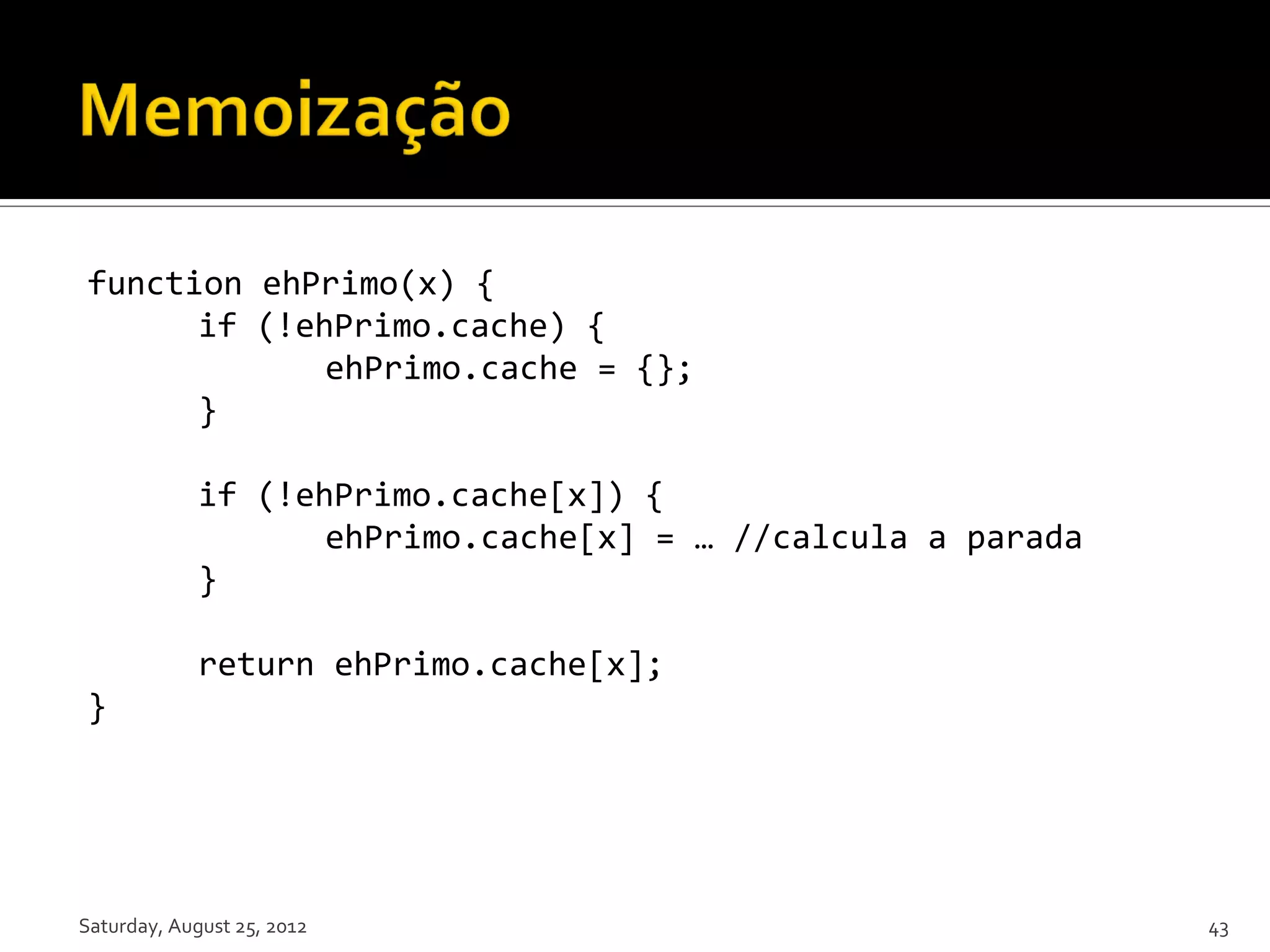 function ehPrimo(x) { if (!ehPrimo.cache) { ehPrimo.cache = {}; } if (!ehPrimo.cache[x]) { ehPrimo.cache[x] = … //calcula a parada } return ehPrimo.cache[x]; } Saturday, August 25, 2012 43 