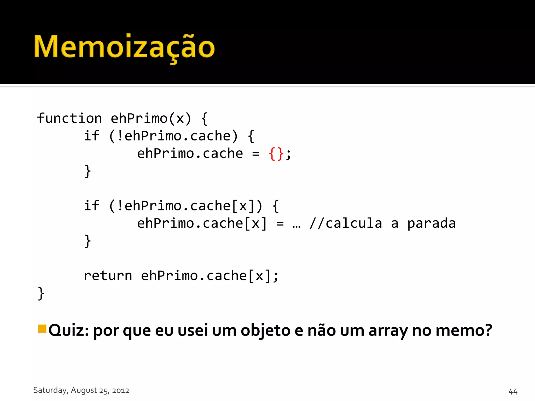 function ehPrimo(x) { if (!ehPrimo.cache) { ehPrimo.cache = {}; } if (!ehPrimo.cache[x]) { ehPrimo.cache[x] = … //calcula a parada } return ehPrimo.cache[x]; } Quiz: por que eu usei um objeto e não um array no memo? Saturday, August 25, 2012 44 