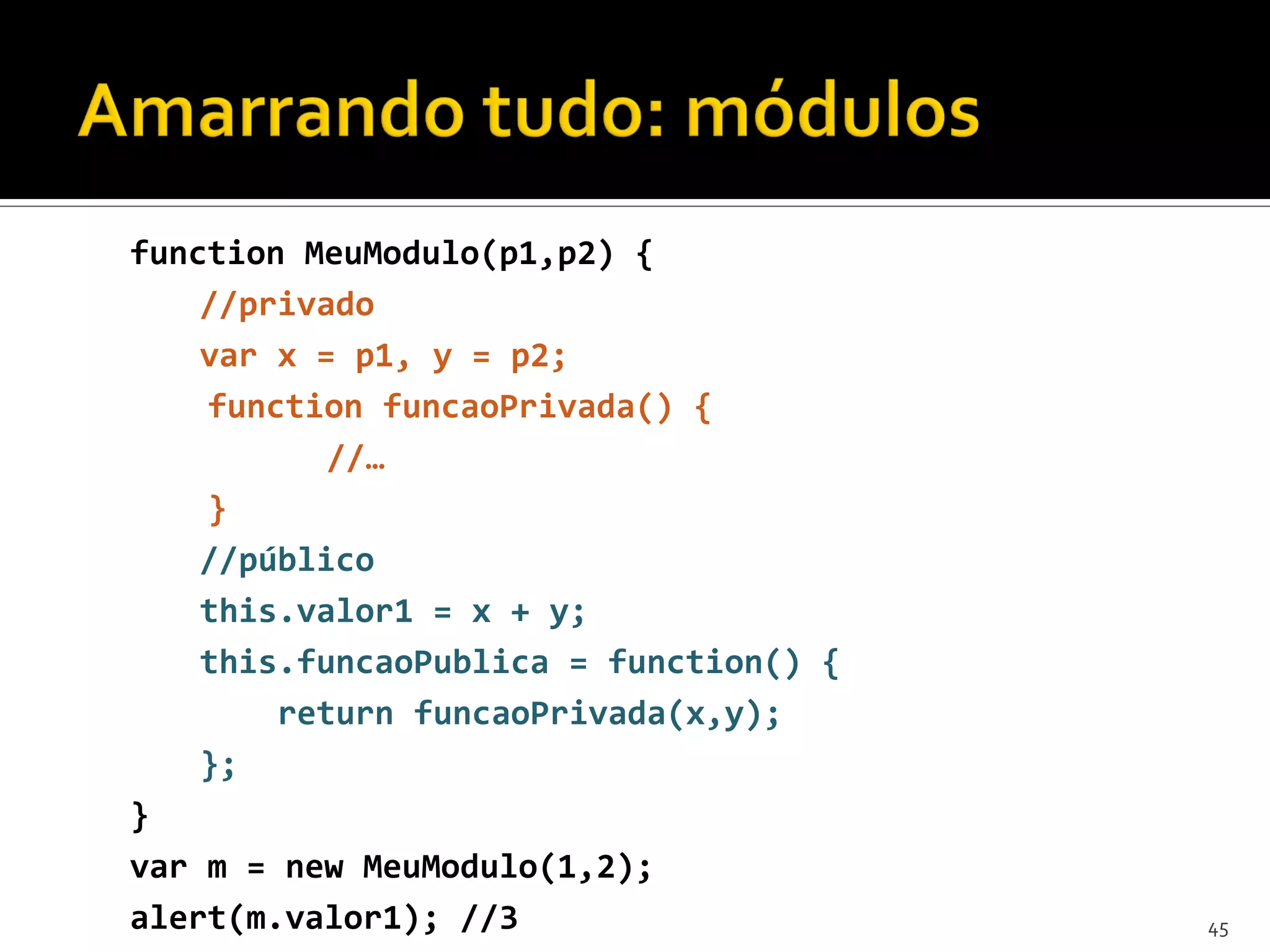function MeuModulo(p1,p2) { //privado var x = p1, y = p2; function funcaoPrivada() { //… } //público this.valor1 = x + y; this.funcaoPublica = function() { return funcaoPrivada(x,y); }; } var m = new MeuModulo(1,2); alert(m.valor1); //3 45 