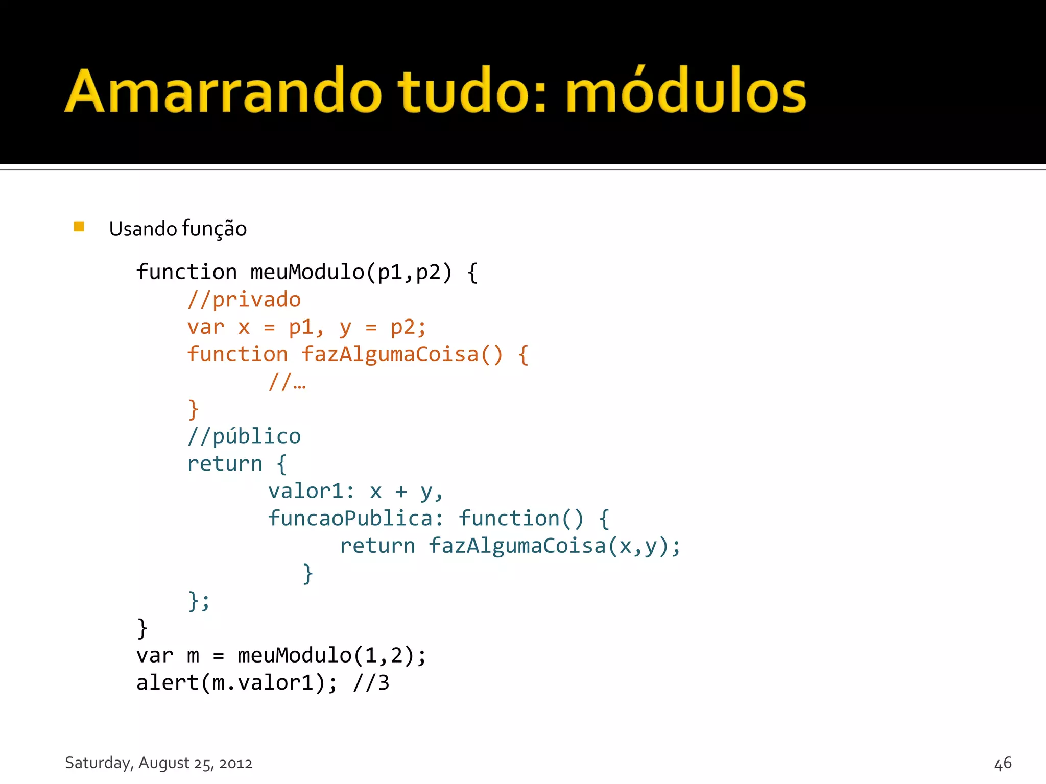  Usando função function meuModulo(p1,p2) { //privado var x = p1, y = p2; function fazAlgumaCoisa() { //… } //público return { valor1: x + y, funcaoPublica: function() { return fazAlgumaCoisa(x,y); } }; } var m = meuModulo(1,2); alert(m.valor1); //3 Saturday, August 25, 2012 46 
