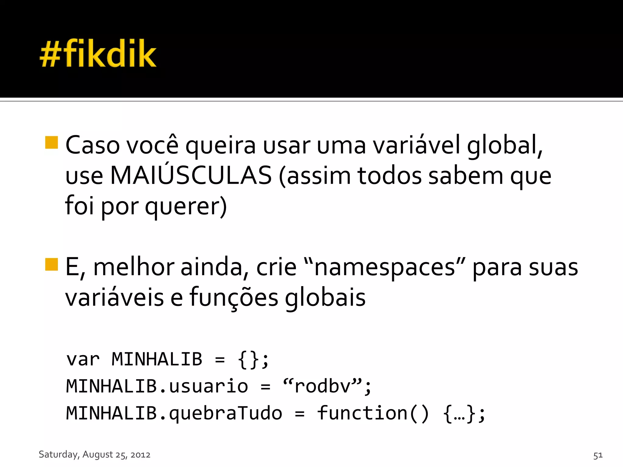  Caso você queira usar uma variável global, use MAIÚSCULAS (assim todos sabem que foi por querer)  E, melhor ainda, crie “namespaces” para suas variáveis e funções globais var MINHALIB = {}; MINHALIB.usuario = “rodbv”; MINHALIB.quebraTudo = function() {…}; Saturday, August 25, 2012 51 