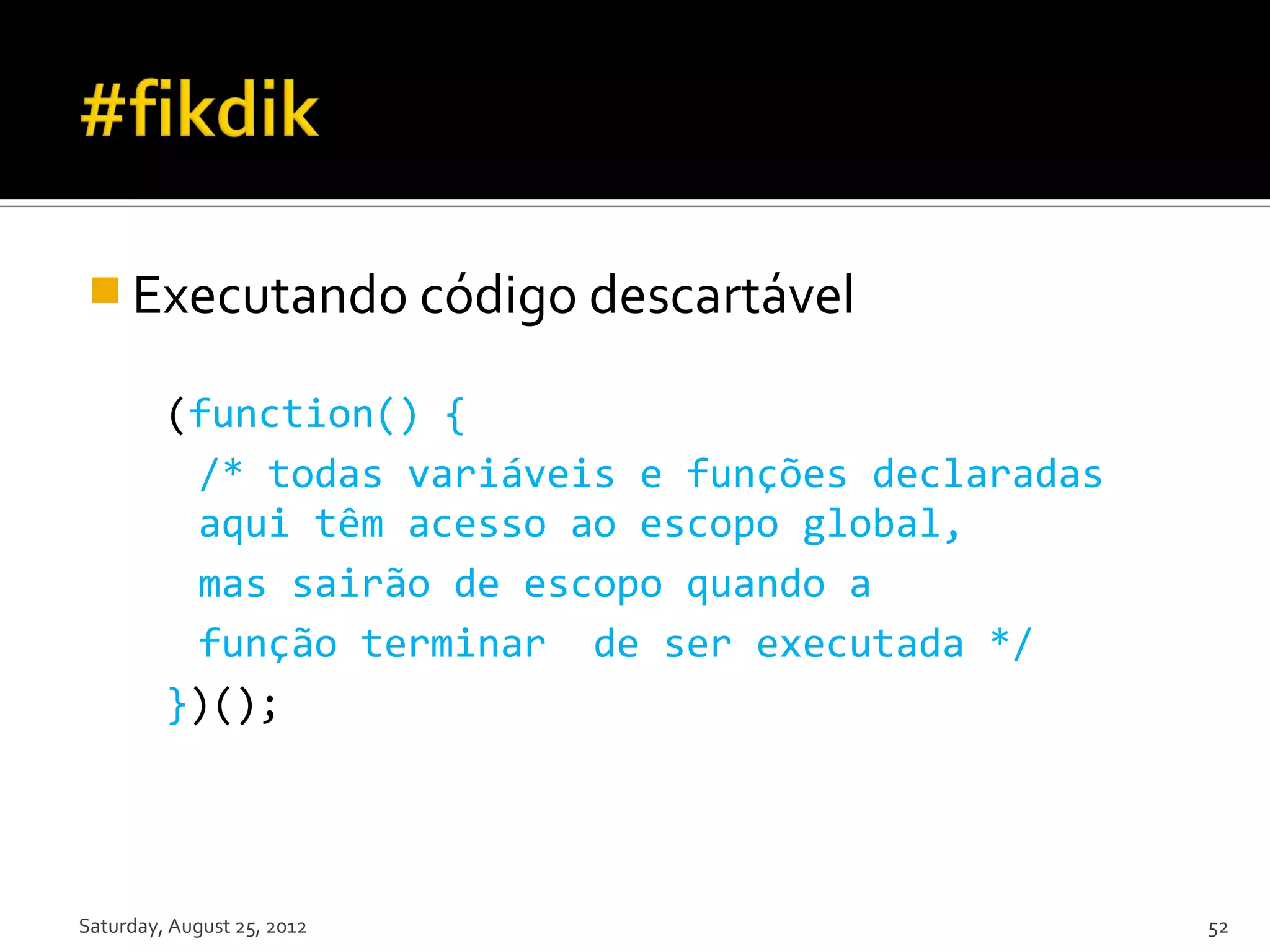  Executando código descartável (function() { /* todas variáveis e funções declaradas aqui têm acesso ao escopo global, mas sairão de escopo quando a função terminar de ser executada */ })(); Saturday, August 25, 2012 52 