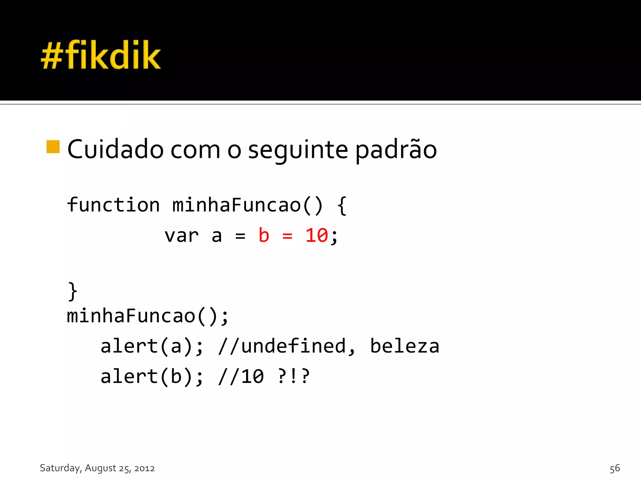  Cuidado com o seguinte padrão function minhaFuncao() { var a = b = 10; } minhaFuncao(); alert(a); //undefined, beleza alert(b); //10 ?!? Saturday, August 25, 2012 56 