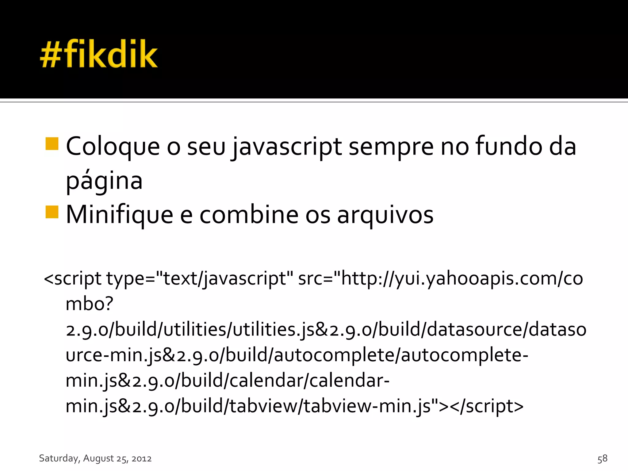 Coloque o seu javascript sempre no fundo da página  Minifique e combine os arquivos <script type="text/javascript" src="http://yui.yahooapis.com/co mbo? 2.9.0/build/utilities/utilities.js&2.9.0/build/datasource/dataso urce-min.js&2.9.0/build/autocomplete/autocomplete- min.js&2.9.0/build/calendar/calendar- min.js&2.9.0/build/tabview/tabview-min.js"></script> Saturday, August 25, 2012 58 