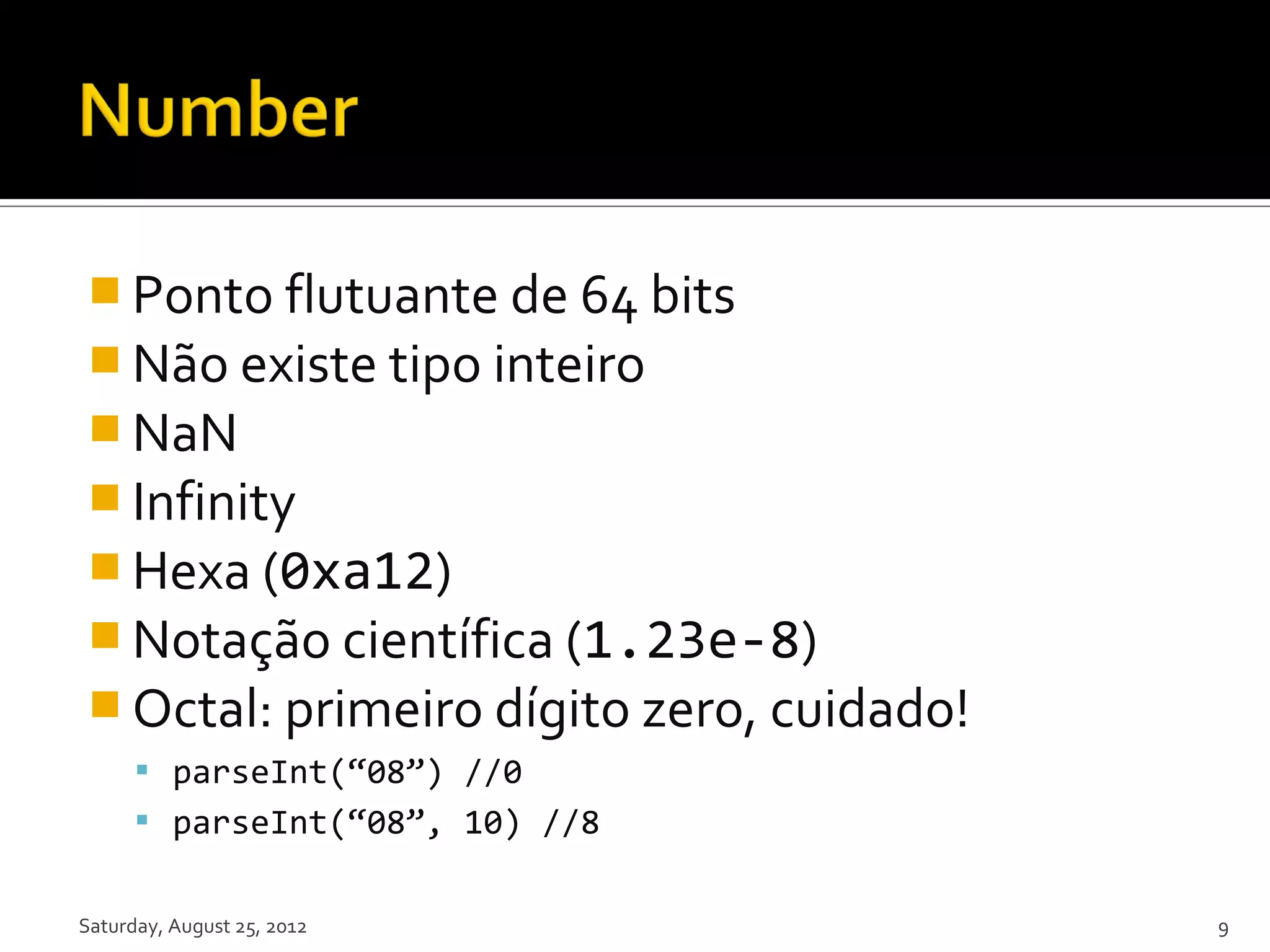  Ponto flutuante de 64 bits  Não existe tipo inteiro  NaN  Infinity  Hexa (0xa12)  Notação científica (1.23e-8)  Octal: primeiro dígito zero, cuidado!  parseInt(“08”) //0  parseInt(“08”, 10) //8 Saturday, August 25, 2012 9 