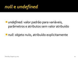  undefined: valor padrão para variáveis,
     parâmetros e atributos sem valor atribuído

 null: objeto nulo, atribuído explicitamente




Saturday, August 25, 2012                         10
 
