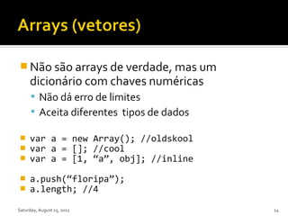  Não são arrays de verdade, mas um
     dicionário com chaves numéricas
       Não dá erro de limites
       Aceita diferentes tipos de dados

    var a = new Array(); //oldskool
    var a = []; //cool
    var a = [1, “a”, obj]; //inline

    a.push(“floripa”);
    a.length; //4

Saturday, August 25, 2012                  14
 