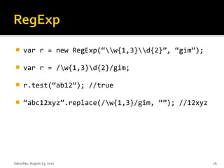     var r = new RegExp(“w{1,3}d{2}”, “gim”);

    var r = /w{1,3}d{2}/gim;

    r.test(“ab12”); //true

    “abc12xyz”.replace(/w{1,3}/gim, “”); //12xyz




Saturday, August 25, 2012                            16
 
