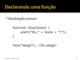  Declaração comum


             function fala(texto) {
                  alert(“Oi,” + texto + “!”);
             }

             fala(“amigo”); //Oi,amigo!



Saturday, August 25, 2012                       18
 