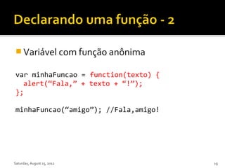  Variável com função anônima

var minhaFuncao = function(texto) {
  alert(“Fala,” + texto + “!”);
};

minhaFuncao(“amigo”); //Fala,amigo!




Saturday, August 25, 2012             19
 
