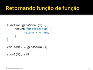 function geraSoma (x) {
     return function(num) {
           return x + num;
     }
 }

 var soma5 = geraSoma(5);

 soma5(3); //8



Saturday, August 25, 2012     20
 