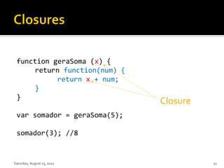 function geraSoma (x) {
     return function(num) {
           return x + num;
     }
 }
                              Closure
 var somador = geraSoma(5);

 somador(3); //8


Saturday, August 25, 2012               21
 