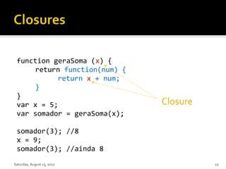function geraSoma (x) {
     return function(num) {
           return x + num;
     }
 }
 var x = 5;                   Closure
 var somador = geraSoma(x);

 somador(3); //8
 x = 9;
 somador(3); //ainda 8
Saturday, August 25, 2012               22
 