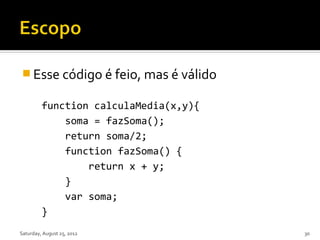  Esse código é feio, mas é válido

         function calculaMedia(x,y){
             soma = fazSoma();
             return soma/2;
             function fazSoma() {
                 return x + y;
             }
             var soma;
         }
Saturday, August 25, 2012              30
 