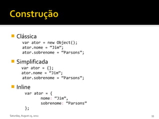     Clássica
          var ator = new Object();
          ator.nome = “Jim”;
          ator.sobrenome = “Parsons”;

    Simplificada
          var ator = {};
          ator.nome = “Jim”;
          ator.sobrenome = “Parsons”;

    Inline
             var ator = {
                    nome: “Jim”,
                    sobrenome: “Parsons”
             };
Saturday, August 25, 2012                  33
 
