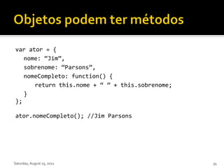 var ator = {
   nome: “Jim”,
   sobrenome: “Parsons”,
   nomeCompleto: function() {
      return this.nome + “ ” + this.sobrenome;
   }
};

ator.nomeCompleto(); //Jim Parsons




Saturday, August 25, 2012                        34
 