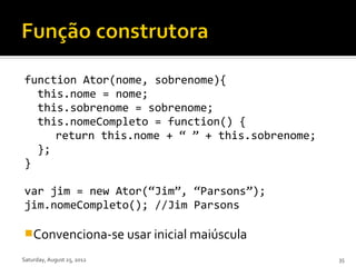 function Ator(nome, sobrenome){
  this.nome = nome;
  this.sobrenome = sobrenome;
  this.nomeCompleto = function() {
     return this.nome + “ ” + this.sobrenome;
  };
}

var jim = new Ator(“Jim”, “Parsons”);
jim.nomeCompleto(); //Jim Parsons

Convenciona-se usar inicial maiúscula

Saturday, August 25, 2012                       35
 