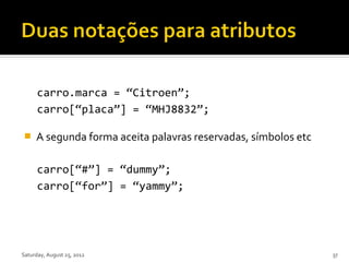 carro.marca = “Citroen”;
      carro[“placa”] = “MHJ8832”;

    A segunda forma aceita palavras reservadas, símbolos etc

      carro[“#”] = “dummy”;
      carro[“for”] = “yammy”;




Saturday, August 25, 2012                                       37
 