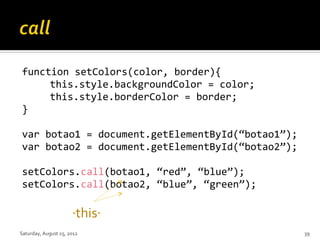 function setColors(color, border){
     this.style.backgroundColor = color;
     this.style.borderColor = border;
}

var botao1 = document.getElementById(“botao1”);
var botao2 = document.getElementById(“botao2”);

setColors.call(botao1, “red”, “blue”);
setColors.call(botao2, “blue”, “green”);

                      “ this”
Saturday, August 25, 2012                         39
 