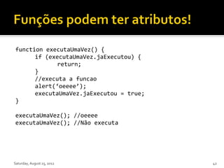 function executaUmaVez() {
      if (executaUmaVez.jaExecutou) {
             return;
      }
      //executa a funcao
      alert(‘oeeee’);
      executaUmaVez.jaExecutou = true;
}

executaUmaVez(); //oeeee
executaUmaVez(); //Não executa




Saturday, August 25, 2012                42
 