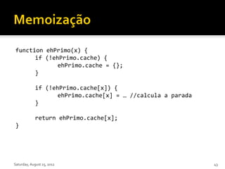 function ehPrimo(x) {
      if (!ehPrimo.cache) {
             ehPrimo.cache = {};
      }

             if (!ehPrimo.cache[x]) {
                    ehPrimo.cache[x] = … //calcula a parada
             }

             return ehPrimo.cache[x];
}




Saturday, August 25, 2012                                     43
 
