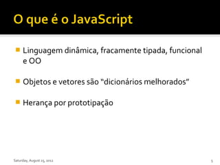     Linguagem dinâmica, fracamente tipada, funcional
     e OO

    Objetos e vetores são “dicionários melhorados”

    Herança por prototipação




Saturday, August 25, 2012                               5
 
