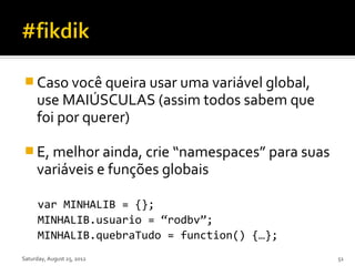  Caso você queira usar uma variável global,
     use MAIÚSCULAS (assim todos sabem que
     foi por querer)

 E, melhor ainda, crie “namespaces” para suas
     variáveis e funções globais

      var MINHALIB = {};
      MINHALIB.usuario = “rodbv”;
      MINHALIB.quebraTudo = function() {…};
Saturday, August 25, 2012                        51
 