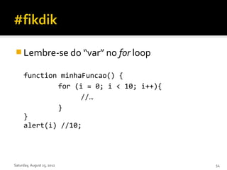  Lembre-se do “var” no for loop

     function minhaFuncao() {
             for (i = 0; i < 10; i++){
                   //…
             }
     }
     alert(i) //10;




Saturday, August 25, 2012                54
 