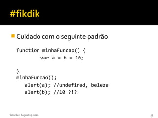  Cuidado com o seguinte padrão

     function minhaFuncao() {
             var a = b = 10;

     }
     minhaFuncao();
        alert(a); //undefined, beleza
        alert(b); //10 ?!?



Saturday, August 25, 2012               55
 