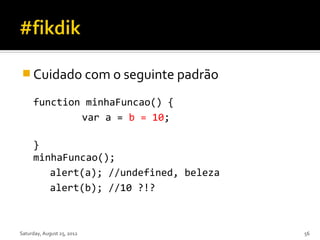  Cuidado com o seguinte padrão

     function minhaFuncao() {
             var a = b = 10;

     }
     minhaFuncao();
        alert(a); //undefined, beleza
        alert(b); //10 ?!?



Saturday, August 25, 2012               56
 