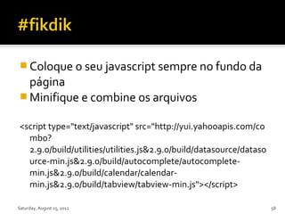  Coloque o seu javascript sempre no fundo da
  página
 Minifique e combine os arquivos

<script type="text/javascript" src="http://yui.yahooapis.com/co
  mbo?
  2.9.0/build/utilities/utilities.js&2.9.0/build/datasource/dataso
  urce-min.js&2.9.0/build/autocomplete/autocomplete-
  min.js&2.9.0/build/calendar/calendar-
  min.js&2.9.0/build/tabview/tabview-min.js"></script>

Saturday, August 25, 2012                                            58
 
