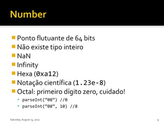  Ponto flutuante de 64 bits
 Não existe tipo inteiro
 NaN
 Infinity
 Hexa (0xa12)
 Notação científica (1.23e-8)
 Octal: primeiro dígito zero, cuidado!
       parseInt(“08”) //0
       parseInt(“08”, 10) //8


Saturday, August 25, 2012                 9
 
