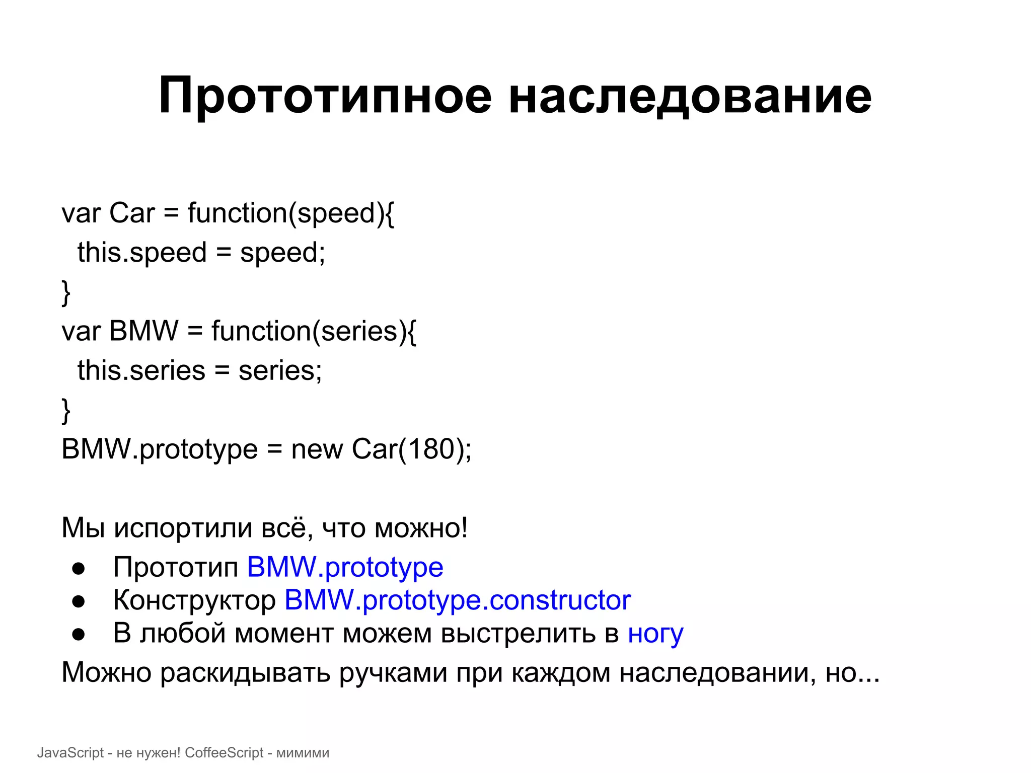 Прототипное наследование var Car = function(speed){ this.speed = speed; } var BMW = function(series){ this.series = series; } BMW.prototype = new Car(180); Мы испортили всё, что можно! ● Прототип BMW.prototype ● Конструктор BMW.prototype.constructor ● В любой момент можем выстрелить в ногу Можно раскидывать ручками при каждом наследовании, но... JavaScript - не нужен! CoffeeScript - мимими 