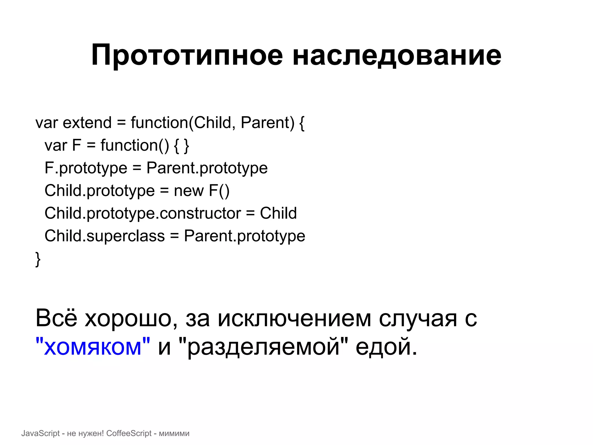 Прототипное наследование var extend = function(Child, Parent) { var F = function() { } F.prototype = Parent.prototype Child.prototype = new F() Child.prototype.constructor = Child Child.superclass = Parent.prototype } Всё хорошо, за исключением случая с "хомяком" и "разделяемой" едой. JavaScript - не нужен! CoffeeScript - мимими 