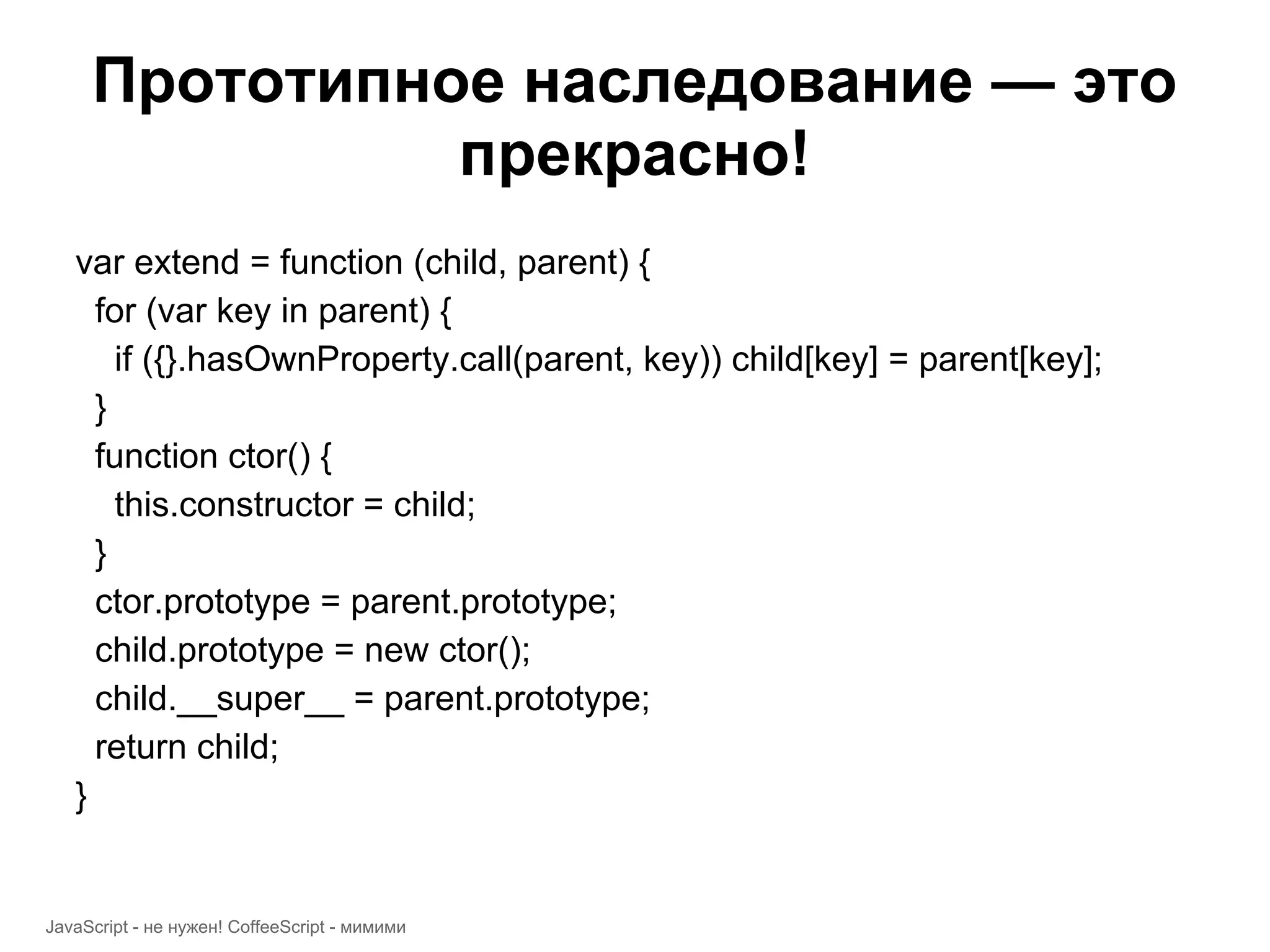 Прототипное наследование — это прекрасно! var extend = function (child, parent) { for (var key in parent) { if ({}.hasOwnProperty.call(parent, key)) child[key] = parent[key]; } function ctor() { this.constructor = child; } ctor.prototype = parent.prototype; child.prototype = new ctor(); child.__super__ = parent.prototype; return child; } JavaScript - не нужен! CoffeeScript - мимими 