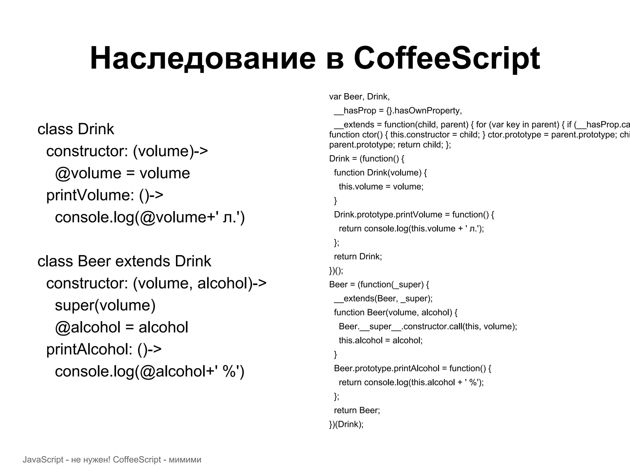 Наследование в CoffeeScript var Beer, Drink, __hasProp = {}.hasOwnProperty, __extends = function(child, parent) { for (var key in parent) { if (__hasProp.ca class Drink function ctor() { this.constructor = child; } ctor.prototype = parent.prototype; chi parent.prototype; return child; }; constructor: (volume)-> Drink = (function() { @volume = volume function Drink(volume) { this.volume = volume; printVolume: ()-> } console.log(@volume+' л.') Drink.prototype.printVolume = function() { return console.log(this.volume + ' л.'); }; return Drink; class Beer extends Drink })(); constructor: (volume, alcohol)-> Beer = (function(_super) { __extends(Beer, _super); super(volume) function Beer(volume, alcohol) { @alcohol = alcohol Beer.__super__.constructor.call(this, volume); this.alcohol = alcohol; printAlcohol: ()-> } Beer.prototype.printAlcohol = function() { console.log(@alcohol+' %') return console.log(this.alcohol + ' %'); }; return Beer; })(Drink); JavaScript - не нужен! CoffeeScript - мимими 