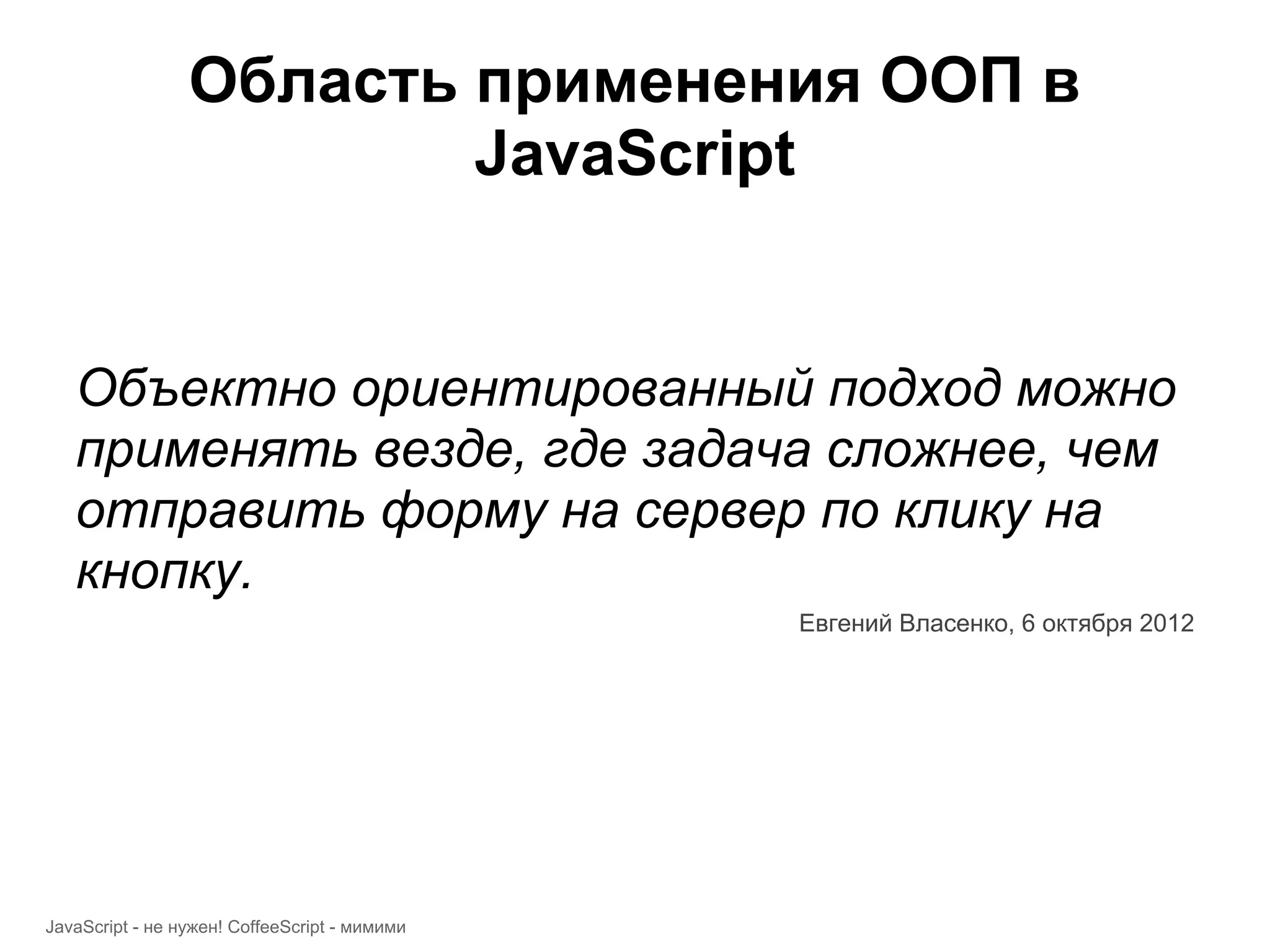 Область применения ООП в JavaScript Объектно ориентированный подход можно применять везде, где задача сложнее, чем отправить форму на сервер по клику на кнопку. Евгений Власенко, 6 октября 2012 JavaScript - не нужен! CoffeeScript - мимими 