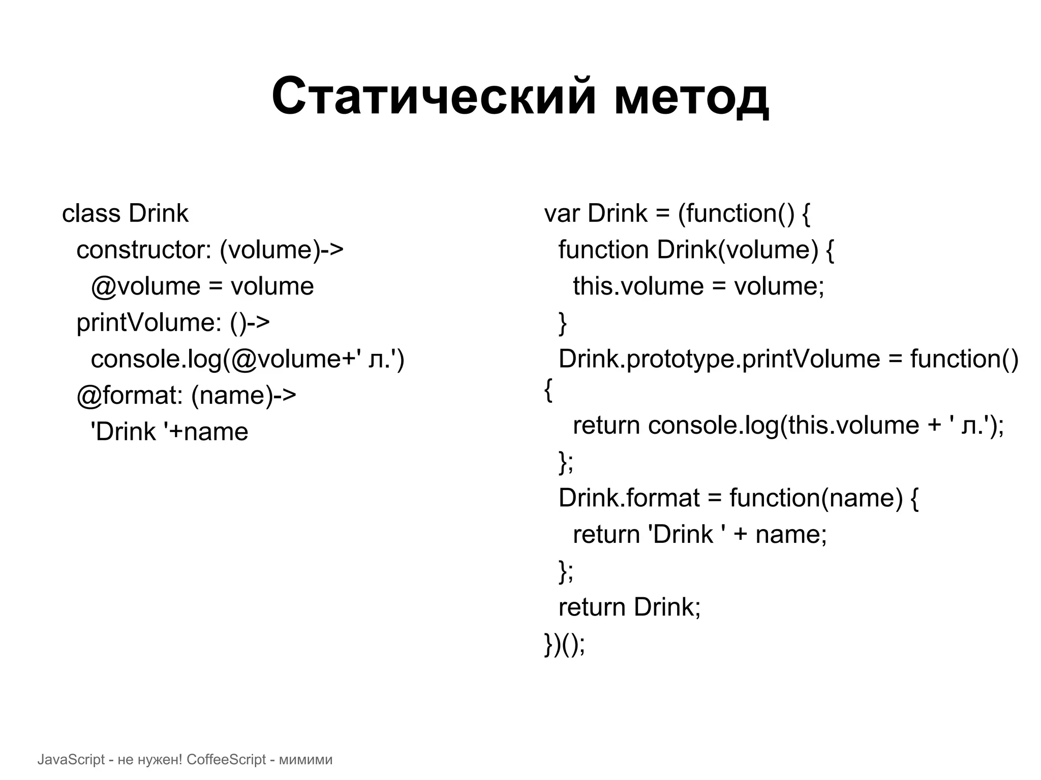 Статический метод class Drink var Drink = (function() { constructor: (volume)-> function Drink(volume) { @volume = volume this.volume = volume; printVolume: ()-> } console.log(@volume+' л.') Drink.prototype.printVolume = function() @format: (name)-> { 'Drink '+name return console.log(this.volume + ' л.'); }; Drink.format = function(name) { return 'Drink ' + name; }; return Drink; })(); JavaScript - не нужен! CoffeeScript - мимими 