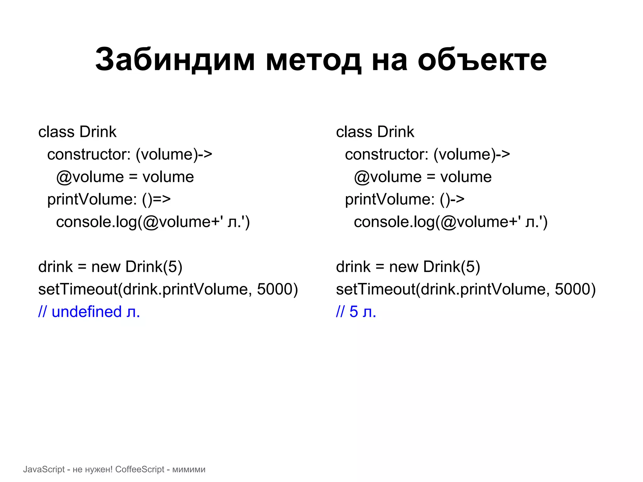 Забиндим метод на объекте class Drink class Drink constructor: (volume)-> constructor: (volume)-> @volume = volume @volume = volume printVolume: ()=> printVolume: ()-> console.log(@volume+' л.') console.log(@volume+' л.') drink = new Drink(5) drink = new Drink(5) setTimeout(drink.printVolume, 5000) setTimeout(drink.printVolume, 5000) // undefined л. // 5 л. JavaScript - не нужен! CoffeeScript - мимими 