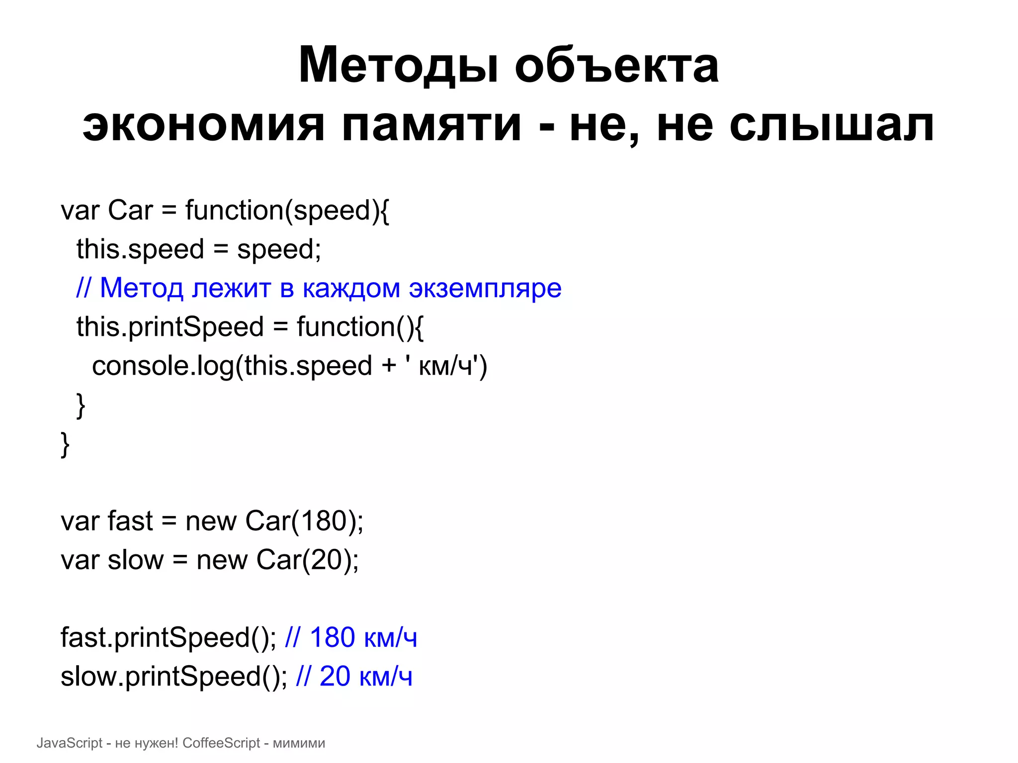 Методы объекта экономия памяти - не, не слышал var Car = function(speed){ this.speed = speed; // Метод лежит в каждом экземпляре this.printSpeed = function(){ console.log(this.speed + ' км/ч') } } var fast = new Car(180); var slow = new Car(20); fast.printSpeed(); // 180 км/ч slow.printSpeed(); // 20 км/ч JavaScript - не нужен! CoffeeScript - мимими 