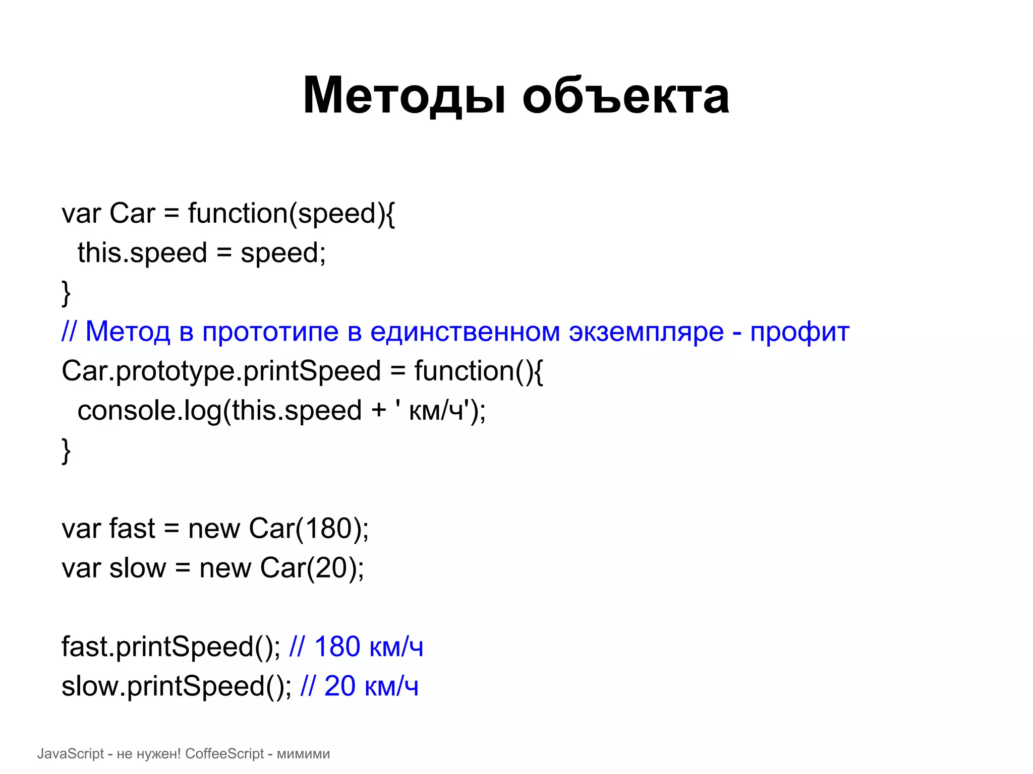 Методы объекта var Car = function(speed){ this.speed = speed; } // Метод в прототипе в единственном экземпляре - профит Car.prototype.printSpeed = function(){ console.log(this.speed + ' км/ч'); } var fast = new Car(180); var slow = new Car(20); fast.printSpeed(); // 180 км/ч slow.printSpeed(); // 20 км/ч JavaScript - не нужен! CoffeeScript - мимими 