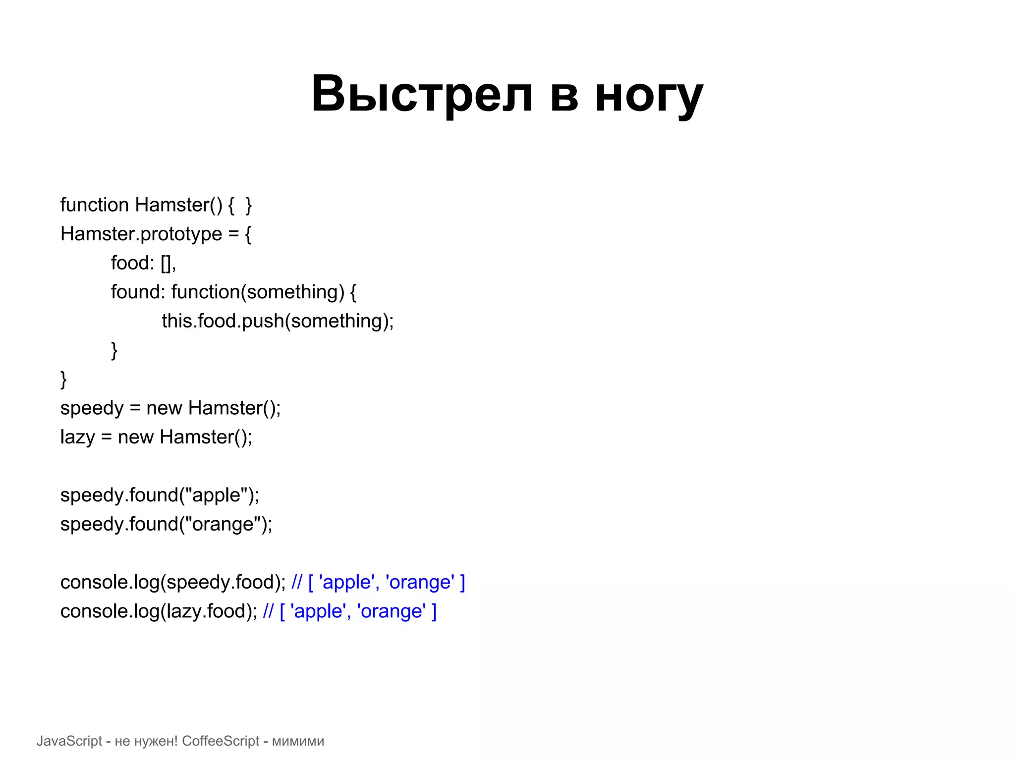 Выстрел в ногу function Hamster() { } Hamster.prototype = { food: [], found: function(something) { this.food.push(something); } } speedy = new Hamster(); lazy = new Hamster(); speedy.found("apple"); speedy.found("orange"); console.log(speedy.food); // [ 'apple', 'orange' ] console.log(lazy.food); // [ 'apple', 'orange' ] JavaScript - не нужен! CoffeeScript - мимими 