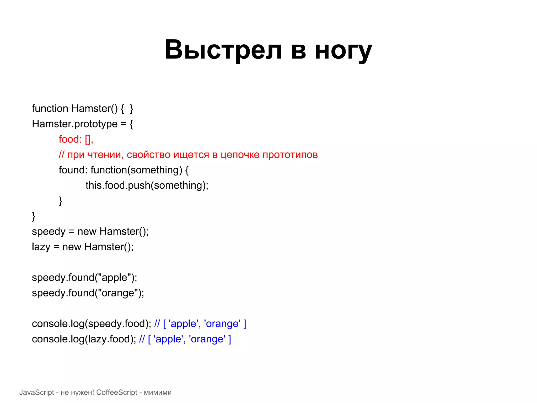 Выстрел в ногу function Hamster() { } Hamster.prototype = { food: [], // при чтении, свойство ищется в цепочке прототипов found: function(something) { this.food.push(something); } } speedy = new Hamster(); lazy = new Hamster(); speedy.found("apple"); speedy.found("orange"); console.log(speedy.food); // [ 'apple', 'orange' ] console.log(lazy.food); // [ 'apple', 'orange' ] JavaScript - не нужен! CoffeeScript - мимими 